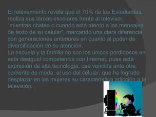 El relevamiento revela que el 70% de los Estudiantes, realiza sus tareas escolares frente al televisor, “mientras chatea o cuando está atento a los mensajes de texto de su celular”, marcando una clara diferencia con generaciones anteriores en cuanto al poder de diversificación de su atención.  La escuela y la familia no son los únicos perdidosos en esta desigual competencia con Internet, pues esta expresión de alta tecnología, cae vencida ante otra corriente de moda: el uso del celular, que ha logrado desplazar en las mujeres su característica adicción a la televisión . 