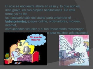 El ocio se encuentra ahora en casa y, lo que aún es más grave, en sus propias habitaciones. De esta forma ya no les  es necesario salir del cuarto para encontrar el  entretenimiento. Videoconsolas, juegos online, ordenadores, móviles, internet,  comunidades virtuales y el tan frecuentado messenger son las nuevas pautas de ocio para muchos adolescentes y jóvenes. 