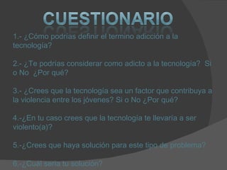 1.- ¿Cómo podrías definir el termino adicción a la tecnología? 2.- ¿Te podrías considerar como adicto a la tecnología?  Si o No  ¿Por qué? 3.- ¿Crees que la tecnología sea un factor que contribuya a la violencia entre los jóvenes? Si o No ¿Por qué? 4.-¿En tu caso crees que la tecnología te llevaría a ser violento(a)? 5.-¿Crees que haya solución para este tipo de problema?  6.-¿Cuál seria tu solución?   
