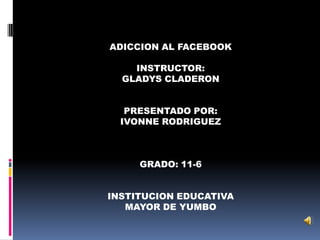 ADICCION AL FACEBOOK

    INSTRUCTOR:
  GLADYS CLADERON


   PRESENTADO POR:
  IVONNE RODRIGUEZ



     GRADO: 11-6


INSTITUCION EDUCATIVA
   MAYOR DE YUMBO
 