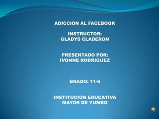 ADICCION AL FACEBOOK

    INSTRUCTOR:
  GLADYS CLADERON


   PRESENTADO POR:
  IVONNE RODRIGUEZ



     GRADO: 11-6


INSTITUCION EDUCATIVA
   MAYOR DE YUMBO
 