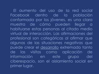 El aumento del uso de la red social
Facebook dentro de la población
conformada por los jóvenes, es una clara
muestra de cómo pueden llegar a
habituarse estas personas al citado medio
virtual de interacción. Las afirmaciones del
profesional son categóricas al afirmar que
algunas de las situaciones negativas que
puede crear el desarrollo extremado tanto
de las visitas como aplicación de
información      en    este     grupo    del
ciberespacio, son el aislamiento social en
primer lugar.
 