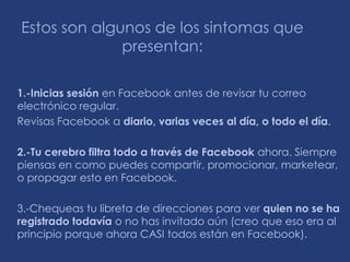 Estos son algunos de los sintomas que
              presentan:

1.-Inicias sesión en Facebook antes de revisar tu correo
electrónico regular.
Revisas Facebook a diario, varias veces al día, o todo el día.

2.-Tu cerebro filtra todo a través de Facebook ahora. Siempre
piensas en como puedes compartir, promocionar, marketear,
o propagar esto en Facebook.

3.-Chequeas tu libreta de direcciones para ver quien no se ha
registrado todavía o no has invitado aún (creo que eso era al
principio porque ahora CASI todos están en Facebook).
 