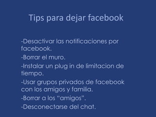 Tips para dejar facebook

-Desactivar las notificaciones por
facebook.
-Borrar el muro.
-Instalar un plug in de limitacion de
tiempo.
-Usar grupos privados de facebook
con los amigos y familia.
-Borrar a los “amigos”.
-Desconectarse del chat.
 
