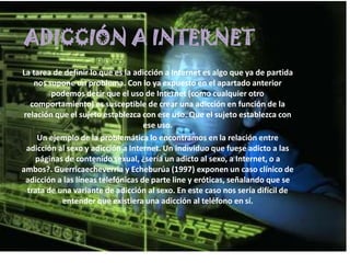 ADICCIÓN A INTERNET
La tarea de definir lo que es la adicción a Internet es algo que ya de partida
    nos supone un problema. Con lo ya expuesto en el apartado anterior
         podemos decir que el uso de Internet (como cualquier otro
   comportamiento) es susceptible de crear una adicción en función de la
 relación que el sujeto establezca con ese uso. Que el sujeto establezca con
                                     ese uso.
     Un ejemplo de la problemática lo encontramos en la relación entre
  adicción al sexo y adicción a Internet. Un individuo que fuese adicto a las
    páginas de contenido sexual, ¿sería un adicto al sexo, a Internet, o a
ambos?. Guerricaecheverría y Echeburúa (1997) exponen un caso clínico de
  adicción a las líneas telefónicas de parte line y eróticas, señalando que se
  trata de una variante de adicción al sexo. En este caso nos sería difícil de
            entender que existiera una adicción al teléfono en sí.
 