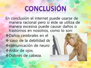 En conclusión el internet puede usarse de
manera racional pero si éste se utiliza de
manera excesiva puede causar daños o
trastornos en nosotros, como lo son:
Daños cerebrales en el
 caso de la debilidad de
comunicación de neuronas.
Ardor de ojos.
Dolores de cabeza.
 