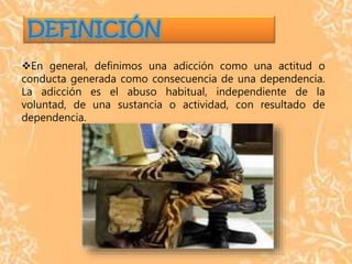 En general, definimos una adicción como una actitud o
conducta generada como consecuencia de una dependencia.
La adicción es el abuso habitual, independiente de la
voluntad, de una sustancia o actividad, con resultado de
dependencia.
 