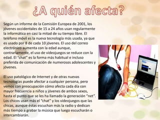 Según un informe de la Comisión Europea de 2001, los
jóvenes occidentales de 15 a 24 años usan regularmente
la informática en casi la mitad de su tiempo libre. El
teléfono móvil es la nueva tecnología más usada, ya que
es usado por 8 de cada 10 jóvenes. El uso del correo
electrónico aumenta con la edad aunque,
contrariamente, el uso de videojuegos se reduce con la
edad. El “chat” es la forma más habitual e incluso
preferida de comunicación de numerosos adolescentes y
jóvenes.
El uso patológico de Internet y de otras nuevas
tecnologías puede afectar a cualquier persona, pero
vemos con preocupación cómo afecta cada día con
mayor frecuencia a niños y jóvenes de ambos sexos,
hasta el punto que se les ha llamado la generación “net”.
Los chicos usan más el “chat” y los videojuegos que las
chicas, aunque éstas escuchan más la radio y dedican
más tiempo a grabar la música que luego escucharán o
intercambiarán.
 
