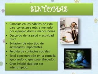 SINTOMAS
• Cambios en los hábitos de vida
para conectarse más a menudo,
por ejemplo dormir menos horas.
• Descuido de la salud y actividad
física.
• Evitación de otro tipo de
actividades importantes.
• Pérdida de contactos sociales.
• Total concentración en la pantalla,
ignorando lo que pasa alrededor.
• Gran irritabilidad por ser
interrumpido.
 