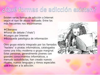 Existen varias formas de adicción a Internet
según el tipo de abuso realizado. Entre los
más frecuentes nos encontramos:
Cibersexo
Foros de debate ("chats")
Juegos por Internet
Búsqueda patológica de información
Otro grupo estaría integrado por los llamados
“hackers” o piratas informáticos, catalogados
como una tribu moderna o grupo marginal.
Estas personas, generalmente jóvenes con
grandes conocimientos informáticos, a
menudo autodidactas, han creado nuevos
rituales, nuevos lenguajes y ritmos especiales
que inducen a la adicción.
 