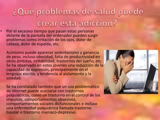• Por el excesivo tiempo que pasan estas personas
delante de la pantalla del ordenador pueden surgir
problemas como irritación de los ojos, dolor de
cabeza, dolor de espalda, etc.
Asimismo puede aparecer sedentarismo y ganancia
de peso, incluso obesidad, falta de productividad en
otros ámbitos, irritabilidad, trastornos del sueño, etc.
Se ha observado en estos jóvenes una reducción de la
capacidad de expresión, principalmente en el
lenguaje escrito, y tendencia al aislamiento y la
soledad.
Se ha constatado también que un uso problemático
de Internet puede asociarse con trastornos
psiquiátricos, como un trastorno en el control de los
impulsos, comportamientos obsesivos,
comportamientos sociales disfuncionales e incluso
una enfermedad psiquiátrica llamada trastorno
bipolar o trastorno maníaco-depresivo.
 