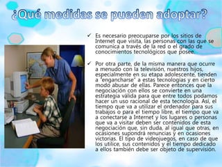  Es necesario preocuparse por los sitios de
Internet que visita, las personas con las que se
comunica a través de la red o el grado de
conocimientos tecnológicos que posee.
 Por otra parte, de la misma manera que ocurre
a menudo con la televisión, nuestros hijos,
especialmente en su etapa adolescente, tienden
a “engancharse” a estas tecnologías y en cierto
modo abusar de ellas. Parece entonces que la
negociación con ellos se convierte en una
estrategia válida para que entre todos podamos
hacer un uso racional de esta tecnología. Así, el
tiempo que va a utilizar el ordenador para sus
trabajos o para el tiempo libre, el tiempo que va
a conectarse a Internet y los lugares o personas
que va a visitar deben ser contenidos de esta
negociación que, sin duda, al igual que otras, en
ocasiones supondrá renuncias y en ocasiones
victorias. El tipo de videojuegos, en caso de que
los utilice, sus contenidos y el tiempo dedicado
a ellos también debe ser objeto de supervisión.
 