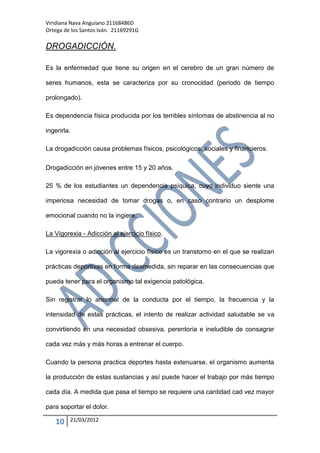 Viridiana Nava Anguiano 21168486D
Ortega de los Santos Iván. 21169291G

DROGADICCIÓN.

Es la enfermedad que tiene su origen en el cerebro de un gran número de

seres humanos, esta se caracteriza por su cronocidad (periodo de tiempo

prolongado).

Es dependencia física producida por los terribles síntomas de abstinencia al no

ingerirla.

La drogadicción causa problemas físicos, psicológicos, sociales y financieros.

Drogadicción en jóvenes entre 15 y 20 años.

25 % de los estudiantes un dependencia psíquica, cuyo individuo siente una

imperiosa necesidad de tomar drogas o, en caso contrario un desplome

emocional cuando no la ingiere.

La Vigorexia - Adicción al ejercicio físico.

La vigorexia o adicción al ejercicio físico es un transtorno en el que se realizan

prácticas deportivas en forma desmedida, sin reparar en las consecuencias que

pueda tener para el organismo tal exigencia patológica.

Sin registrar lo anormal de la conducta por el tiempo, la frecuencia y la

intensidad de estas prácticas, el intento de realizar actividad saludable se va

convirtiendo en una necesidad obsesiva, perentoria e ineludible de consagrar

cada vez más y más horas a entrenar el cuerpo.

Cuando la persona practica deportes hasta extenuarse, el organismo aumenta

la producción de estas sustancias y así puede hacer el trabajo por más tiempo

cada día. A medida que pasa el tiempo se requiere una cantidad cad vez mayor

para soportar el dolor.

   10    21/03/2012
 