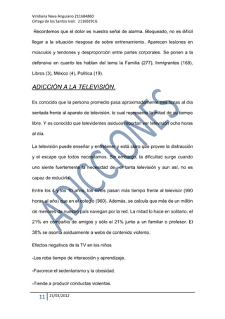 Viridiana Nava Anguiano 21168486D
Ortega de los Santos Iván. 21169291G

Recordemos que el dolor es nuestra señal de alarma. Bloqueado, no es difícil

llegar a la situación riesgosa de sobre entrenamiento. Aparecen lesiones en

músculos y tendones y desproporción entre partes corporales. Se ponen a la

defensiva en cuanto les hablan del tema la Familia (277), Inmigrantes (168),

Libros (3), México (4), Política (19).


ADICCIÓN A LA TELEVISIÓN.

Es conocido que la persona promedio pasa aproximadamente tres horas al día

sentada frente al aparato de televisión, lo cual representa la mitad de su tiempo

libre. Y es conocido que televidentes asiduos reportan ver televisión ocho horas

al día.

La televisión puede enseñar y entretener y está claro que provee la distracción

y el escape que todos necesitamos. Sin embargo, la dificultad surge cuando

uno siente fuertemente la necesidad de ver tanta televisión y aun así, no es

capaz de reducirla.

Entre los 4 y los 10 años, los niños pasan más tiempo frente al televisor (990

horas al año) que en el colegio (960). Además, se calcula que más de un millón

de menores de nuestro país navegan por la red. La mitad lo hace en solitario, el

21% en compañía de amigos y sólo el 21% junto a un familiar o profesor. El

38% se asoma asiduamente a webs de contenido violento.

Efectos negativos de la TV en los niños

-Les roba tiempo de interacción y aprendizaje.

-Favorece el sedentarismo y la obesidad.

-Tiende a producir conductas violentas.


   11     21/03/2012
 