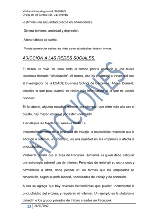Viridiana Nava Anguiano 21168486D
Ortega de los Santos Iván. 21169291G

-Estimula una sexualidad precoz en adolescentes.

-Genera temores, ansiedad y depresión.

-Altera hábitos de sueño.

-Puede promover estilos de vida poco saludables: beber, fumar.


ADICCIÓN A LAS REDES SOCIALES.

El deseo de vivir „en línea' todo el tiempo podría conducir a una nueva

tendencia llamada "infoxicación". Al menos, ése es el término a través del cual

el investigador de la ESADE Business School de Barcelona, Alfons Cornellá,

describe lo que pasa cuando se recibe más información de la que es posible

procesar.

En lo laboral, algunos estudios refieren -por ejemplo- que entre más alto sea el

puesto, hay mayor inquietud por estar „conectado.

Tecnológico de Monterrey, campus Santa Fe.

Independientemente de la jerarquía del trabajo, la especialista reconoce que la

adicción a Internet, en concreto, es una realidad en las empresas y afecta la

productividad.

Villafuerte detalla que el área de Recursos Humanos es quien debe estipular

una estrategia sobre el uso de Internet. Pero lejos de restringir su uso a unos y

permitírselo a otros, debe pensar en las formas que los empleados se

conectarán, según su perfil laboral, necesidades de trabajo y de conexión.

A ello se agrega que hay diversas herramientas que pueden incrementar la

productividad del empleo, y requieren de Internet. Un ejemplo es la plataforma

LinkedIn o los grupos privados de trabajo creados en Facebook.

   12    21/03/2012
 