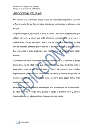 Viridiana Nava Anguiano 21168486D
Ortega de los Santos Iván. 21169291G

ADICCIÓN AL CELULAR.

Por primera vez, se empieza hablar de que las nuevas tecnologías han pasado

a formar parte de las denominadas adicciones psicológicas o adicciones sin

drogas.

Según los expertos, la adicción al móvil la sufren 1 de cada 1.000 personas que

utilizan el móvil, y dicen que está afectando principalmente a jóvenes y

adolescentes. Es por esta razón, por la que es importante que, todos y cada

uno de nosotros, conozca qué es esto de la adicción al móvil, y que conozcáis

las respuestas a esas preguntas que nos hicimos al principio para poder

evitarlo.

A diferencia de otras adicciones, como el alcoholismo o la adicción al juego

(ludopatía), etc. la edad en la que comienza es muy baja, desde los once o

doce años, pues es muy fácil el tener un móvil, ya existen incluso móviles

especialmente para los niños con dibujitos para ellos, y además los padres se

sienten seguros de que su niño/a tenga un móvil para poder llamar ante

cualquier urgencia.

Una población especialmente afectada por esta adicción son los Adolescentes.

La idea de “ocio y tiempo libre” parece ir ligada al teléfono móvil y parece

impensable que un adolescente no disponga de este objeto.




   13       21/03/2012
 
