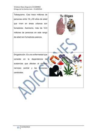 Viridiana Nava Anguiano 21168486D
Ortega de los Santos Iván. 21169291G


Tabaquismo. Casi trece millones de

personas entre 18 y 65 años de edad

que viven en áreas urbanas son

fumadores. Asimismo, más de 12.5

millones de personas en este rango

de edad son fumadores pasivos.




Drogadicción. Es una enfermedad que

consiste     en   la    dependencia     de

sustancias que afectan el sistema

nervioso     central    y   las   funciones

cerebrales.




   15      21/03/2012
 