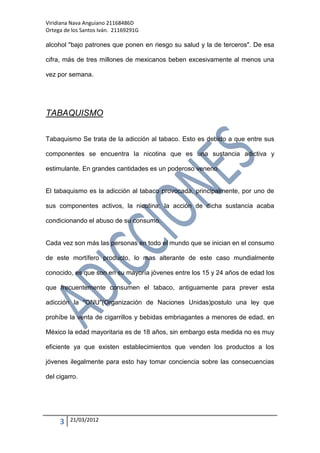 Viridiana Nava Anguiano 21168486D
Ortega de los Santos Iván. 21169291G

alcohol "bajo patrones que ponen en riesgo su salud y la de terceros". De esa

cifra, más de tres millones de mexicanos beben excesivamente al menos una

vez por semana.




TABAQUISMO

Tabaquismo Se trata de la adicción al tabaco. Esto es debido a que entre sus

componentes se encuentra la nicotina que es una sustancia adictiva y

estimulante. En grandes cantidades es un poderoso veneno.


El tabaquismo es la adicción al tabaco provocada, principalmente, por uno de

sus componentes activos, la nicotina; la acción de dicha sustancia acaba

condicionando el abuso de su consumo.


Cada vez son más las personas en todo el mundo que se inician en el consumo

de este mortífero producto, lo mas alterante de este caso mundialmente

conocido, es que son en su mayoría jóvenes entre los 15 y 24 años de edad los

que frecuentemente consumen el tabaco, antiguamente para prever esta

adicción la "ONU"(Organización de Naciones Unidas)postulo una ley que

prohíbe la venta de cigarrillos y bebidas embriagantes a menores de edad, en

México la edad mayoritaria es de 18 años, sin embargo esta medida no es muy

eficiente ya que existen establecimientos que venden los productos a los

jóvenes ilegalmente para esto hay tomar conciencia sobre las consecuencias

del cigarro.




     3   21/03/2012
 