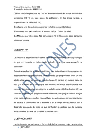 Viridiana Nava Anguiano 21168486D
Ortega de los Santos Iván. 21169291G

Casi un millón de personas de 12 a 17 años que residen en zonas urbanas son

fumadores (10.1% de este grupo de población). En las áreas rurales, la

proporción es de 232 mil (6.1%).

En el país, uno de cada cinco varones ya había consumido tabaco

(Fumadores más ex fumadores) al término de los 17 años de edad.

En México, casi 68 de cada 100 personas de 18 a 29 años de edad consumió

tabaco en su vida.



LUDOPATIA

La adicción o dependencia se define como el "estado mental y físico patológico

en que uno necesita un determinado estímulo para lograr una sensación de

bienestar."

Cuando escuchamos la palabra adicción, casi automáticamente pensamos en

dependencia de drogas o alcohol. Pero cuidado, ya que podemos tener un niño

adicto a los juegos de video en nuestro hogar. El cambio en nuestro estilo de

vida y el aumento en la tecnología han llevado a los niños a relacionarse más

con este tipo de pasatiempo, dejando a un lado otros métodos de diversión así

como los deportes, los juegos de mesa en familia y los juegos con sus amigos

entre otros. Además, muchos niños utilizan los videojuegos como mecanismos

de escape a dificultades en la escuela o en el hogar obstaculizando así el

desarrollo adecuado del niño ya que confunden la realidad con la fantasía,

especialmente durante los primeros 5 años de vida.


CLEPTOMANIA

La cleptomanía es un trastorno del control de los impulsos cuya característica
     4   21/03/2012
 