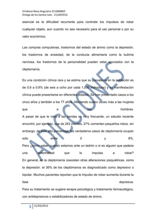 Viridiana Nava Anguiano 21168486D
Ortega de los Santos Iván. 21169291G

esencial es la dificultad recurrente para controlar los impulsos de robar

cualquier objeto, aun cuando no sea necesario para el uso personal o por su

valor económico.


Las compras compulsivas, trastornos del estado de ánimo como la depresión,

los trastornos de ansiedad, de la conducta alimentaria como la bulimia

nerviosa, los trastornos de la personalidad pueden estar asociados con la

cleptomanía.


Es una condición clínica rara y se estima que su prevalecía en la población es

de 0.6 a 0.8% (de seis a ocho por cada 1,000 individuos) y su manifestación

clínica puede presentarse en diferentes edades. Se han presentado casos a los

cinco años y también a los 77 años. Afectando cuatro veces más a las mujeres

que                         a                 los                     hombres.

A pesar de que le robo a las tiendas es muy frecuente, un estudio reciente

encontró, por ejemplo, que de 263 clientes, 27% comenten pequeños robos. sin

embargo, de este alto porcentaje, los verdaderos casos de cleptomanía ocupan

solo                    entre            0                    y             8%.

Pero ¿cómo saber cuando estamos ante un ladrón o si es alguien que padece

una          enfermedad          que    lo          impulsa       a      robar?

En general, en la cleptomanía coexisten otras alteraciones psiquiátricas, como

la depresión. el 36% de los cleptómanos es diagnosticado como depresivo o

bipolar. Muchos pacientes reportan que le impulso de robar aumenta durante la

fase                                                                  depresiva.

Para su tratamiento se sugiere terapia psicológica y tratamiento farmacológico,

con antidepresivos o estabilizadores de estado de ánimo.


       5   21/03/2012
 