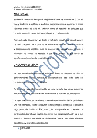 Viridiana Nava Anguiano 21168486D
Ortega de los Santos Iván. 21169291G

MITOMANIA

Tendencia morbosa a desfigurar, engrandeciéndola, la realidad de lo que se

dice y tendencia a mitificar o a admirar exageradamente a personas o cosas

Podemos definir así a la MITOMANIA como el trastorno de conducta que

consiste en mentir, mentir en forma patológica y continuamente.


Pero qué es la Mitomanía y ya desde la definición psicológica: es un trastorno

de conducta por el cual la persona necesita mentir en forma reiterada, continua

y desdibujando la realidad, pues de eso se trata precisamente, de que el

mitómano no acepta su realidad y con ésta mentira lo que busca es

transformarla, hacerla más soportable para sí.


ADICCION AL SEXO

La híper sexualidad o adicción al sexo es el deseo de mantener un nivel de

comportamiento sexual humano lo suficientemente alto como para ser

considerado clínicamente significativo.


Se tiene una necesidad incontrolable por sexo de todo tipo, desde relaciones

sexuales con otras personas hasta masturbación o consumo de pornografía.


La híper sexualidad se caracteriza por una frecuente estimulación genital que,

una vez alcanzada, puede no resultar en la satisfacción emocional (o sexual) a

largo plazo del individuo. En cambio, va acompañada en ocasiones de

sentimientos de malestar y culpa. Se piensa que esta insatisfacción es la que

alienta la elevada frecuencia de estimulación sexual, así como síntomas

psicológicos y neurológicos adicionales.

     6   21/03/2012
 