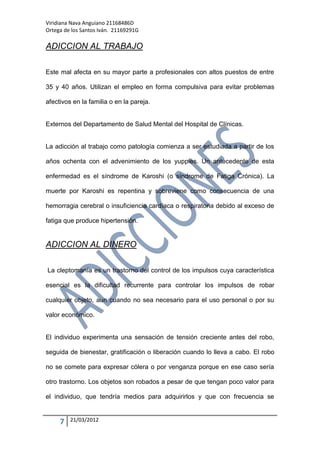 Viridiana Nava Anguiano 21168486D
Ortega de los Santos Iván. 21169291G

ADICCION AL TRABAJO

Este mal afecta en su mayor parte a profesionales con altos puestos de entre

35 y 40 años. Utilizan el empleo en forma compulsiva para evitar problemas

afectivos en la familia o en la pareja.


Externos del Departamento de Salud Mental del Hospital de Clínicas.


La adicción al trabajo como patología comienza a ser estudiada a partir de los

años ochenta con el advenimiento de los yuppies. Un antecedente de esta

enfermedad es el síndrome de Karoshi (o síndrome de Fatiga Crónica). La

muerte por Karoshi es repentina y sobreviene como consecuencia de una

hemorragia cerebral o insuficiencia cardíaca o respiratoria debido al exceso de

fatiga que produce hipertensión.


ADICCION AL DINERO

La cleptomanía es un trastorno del control de los impulsos cuya característica

esencial es la dificultad recurrente para controlar los impulsos de robar

cualquier objeto, aun cuando no sea necesario para el uso personal o por su

valor económico.


El individuo experimenta una sensación de tensión creciente antes del robo,

seguida de bienestar, gratificación o liberación cuando lo lleva a cabo. El robo

no se comete para expresar cólera o por venganza porque en ese caso sería

otro trastorno. Los objetos son robados a pesar de que tengan poco valor para

el individuo, que tendría medios para adquirirlos y que con frecuencia se


     7   21/03/2012
 