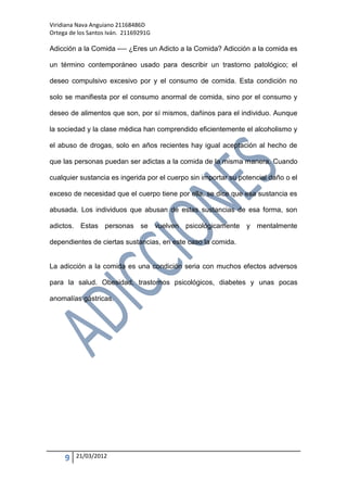 Viridiana Nava Anguiano 21168486D
Ortega de los Santos Iván. 21169291G

Adicción a la Comida -— ¿Eres un Adicto a la Comida? Adicción a la comida es

un término contemporáneo usado para describir un trastorno patológico; el

deseo compulsivo excesivo por y el consumo de comida. Esta condición no

solo se manifiesta por el consumo anormal de comida, sino por el consumo y

deseo de alimentos que son, por sí mismos, dañinos para el individuo. Aunque

la sociedad y la clase médica han comprendido eficientemente el alcoholismo y

el abuso de drogas, solo en años recientes hay igual aceptación al hecho de

que las personas puedan ser adictas a la comida de la misma manera. Cuando

cualquier sustancia es ingerida por el cuerpo sin importar su potencial daño o el

exceso de necesidad que el cuerpo tiene por ella, se dice que esa sustancia es

abusada. Los individuos que abusan de estas sustancias de esa forma, son

adictos. Estas personas se vuelven psicológicamente y mentalmente

dependientes de ciertas sustancias, en este caso la comida.


La adicción a la comida es una condición seria con muchos efectos adversos

para la salud. Obesidad, trastornos psicológicos, diabetes y unas pocas

anomalías gástricas.




     9   21/03/2012
 