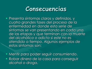 Consecuencias Presenta síntomas claros y definidos, y cuatro grandes fases del proceso de la enfermedad en donde esta serie de síntomas se van presentando en cada una de las etapas y que terminan con la muerte del alcohólico o adicto si este no es atendido a tiempo. Algunos ejemplos de estos síntomas son: Mentir para poder seguir consumiendo.  Robar dinero de la casa para conseguir alcohol o droga,  