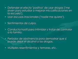 Defender el efecto "positivo" de usar drogas ("me sirven para estudiar o mejorar mis calificaciones en la escuela").  Usar excusas irracionales ("nadie me quiere"). Sentimientos de culpa.  Conducta hostil para intimidar y tratar de controlar a la familia.  Períodos de abstinencia para demostrar que sí puede dejar el alcohol o las drogas. Múltiples resentimientos y temores, etc. 