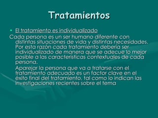 Tratamientos El tratamiento es individualizado Cada persona es un ser humano diferente con distintas situaciones de vida y distintas necesidades. Por esta razón cada tratamiento debería ser individualizado de manera que se adecue lo mejor posible a las características contextuales de cada persona. Aparejar la persona que va a tratarse con el tratamiento adecuado es un factor clave en el éxito final del tratamiento, tal como lo indican las investigaciones recientes sobre el tema   
