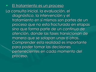 El tratamiento es un proceso   La consulta inicial, la evaluación, el diagnóstico, la intervención y el tratamiento en sí mismos son partes de un proceso que no esta fracturado en etapas sino que forma parte de un continuo de atención, donde las fases transicionan de manera que se solapan unas a otras. Comprender esta realidad es importante para poder tomar las decisiones pertenecientes en cada momento del proceso.  