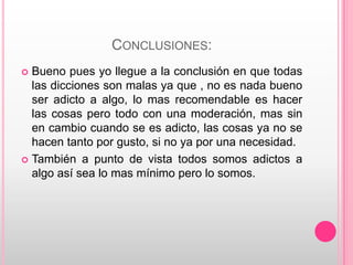 CONCLUSIONES:
 Bueno pues yo llegue a la conclusión en que todas
  las dicciones son malas ya que , no es nada bueno
  ser adicto a algo, lo mas recomendable es hacer
  las cosas pero todo con una moderación, mas sin
  en cambio cuando se es adicto, las cosas ya no se
  hacen tanto por gusto, si no ya por una necesidad.
 También a punto de vista todos somos adictos a
  algo así sea lo mas mínimo pero lo somos.
 