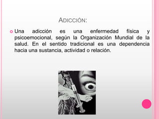 ADICCIÓN:
   Una    adicción   es     una    enfermedad física y
    psicoemocional, según la Organización Mundial de la
    salud. En el sentido tradicional es una dependencia
    hacia una sustancia, actividad o relación.
 