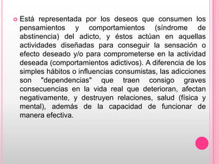    Está representada por los deseos que consumen los
    pensamientos y comportamientos (síndrome de
    abstinencia) del adicto, y éstos actúan en aquellas
    actividades diseñadas para conseguir la sensación o
    efecto deseado y/o para comprometerse en la actividad
    deseada (comportamientos adictivos). A diferencia de los
    simples hábitos o influencias consumistas, las adicciones
    son "dependencias" que traen consigo graves
    consecuencias en la vida real que deterioran, afectan
    negativamente, y destruyen relaciones, salud (física y
    mental), además de la capacidad de funcionar de
    manera efectiva.
 