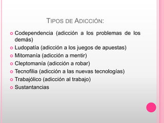 TIPOS DE ADICCIÓN:
 Codependencia (adicción a los problemas de los
  demás)
 Ludopatía (adicción a los juegos de apuestas)

 Mitomanía (adicción a mentir)

 Cleptomanía (adicción a robar)

 Tecnofilia (adicción a las nuevas tecnologías)

 Trabajólico (adicción al trabajo)

 Sustantancias
 