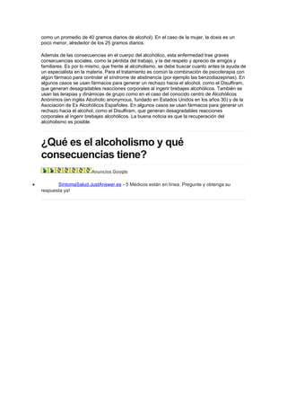 como un promedio de 40 gramos diarios de alcohol). En el caso de la mujer, la dosis es un
    poco menor, alrededor de los 25 gramos diarios.

    Además de las consecuencias en el cuerpo del alcohólico, esta enfermedad trae graves
    consecuencias sociales, como la pérdida del trabajo, y la del respeto y aprecio de amigos y
    familiares. Es por lo mismo, que frente al alcoholismo, se debe buscar cuanto antes la ayuda de
    un especialista en la materia. Para el tratamiento es común la combinación de psicoterapia con
    algún fármaco para controlar el síndrome de abstinencia (por ejemplo las benzodiazepinas). En
    algunos casos se usan fármacos para generar un rechazo hacia el alcohol, como el Disulfiram,
    que generan desagradables reacciones corporales al ingerir brebajes alcohólicos. También se
    usan las terapias y dinámicas de grupo como en el caso del conocido centro de Alcohólicos
    Anónimos (en inglés Alcoholic anonymous, fundado en Estados Unidos en los años 30) y de la
    Asociación de Ex Alcohólicos Españoles. En algunos casos se usan fármacos para generar un
    rechazo hacia el alcohol, como el Disulfiram, que generan desagradables reacciones
    corporales al ingerir brebajes alcohólicos. La buena noticia es que la recuperación del
    alcoholismo es posible.



    ¿Qué es el alcoholismo y qué
    consecuencias tiene?
                           Anuncios Google


•          SíntomaSalud.JustAnswer.es - 5 Médicos están en línea. Pregunte y obtenga su
    respuesta ya!
 