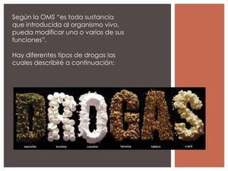 Según la OMS “es toda sustancia
que introducida al organismo vivo,
pueda modificar una o varias de sus
funciones”.

Hay diferentes tipos de drogas las
cuales describiré a continuación:
 