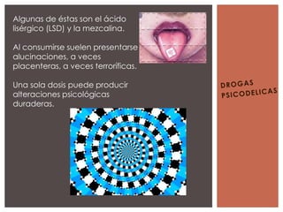 Algunas de éstas son el ácido
lisérgico (LSD) y la mezcalina.

Al consumirse suelen presentarse
alucinaciones, a veces
placenteras, a veces terroríficas.

Una sola dosis puede producir
alteraciones psicológicas
duraderas.
 