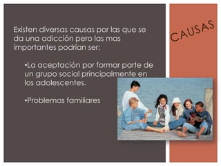 Existen diversas causas por las que se
da una adicción pero las mas
importantes podrían ser:

   •La aceptación por formar parte de
   un grupo social principalmente en
   los adolescentes.

   •Problemas familiares
 
