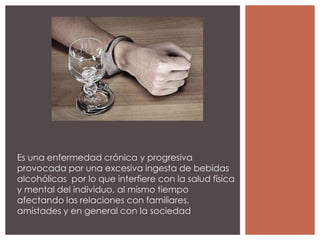 Es una enfermedad crónica y progresiva
provocada por una excesiva ingesta de bebidas
alcohólicas por lo que interfiere con la salud física
y mental del individuo, al mismo tiempo
afectando las relaciones con familiares,
amistades y en general con la sociedad
 