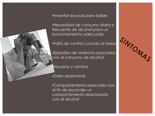 •Inventar excusas para beber.

•Necesidad de consumo diario o
frecuente de alcohol para un
funcionamiento adecuado

•Falta de control cuando se bebe

•Episodios de violencia asociados
con el consumo de alcohol

•Nauseas y vómitos

•Dolor abdominal

•Comportamiento reservado con
el fin de esconder un
comportamiento relacionado
con el alcohol
 