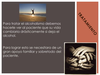 Para tratar el alcoholismo debemos
hacerle ver al paciente que su vida
cambiaria drásticamente si deja el
alcohol.


Para lograr esto se necesitara de un
gran apoyo familiar y sobretodo del
paciente.
 