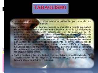 TABAQUISMO
Es la adicción al tabaco, provocada principalmente por uno de sus
componentes activos, la nicotina.
Según la OMS el tabaco es la primera causa de invalidez y muerte prematura
del mundo. En América el tabaquismo provoca cada año 1,2 millones de
muertes. Está directamente relacionado con la aparición de 29
enfermedades, de las cuales 10 son diferentes tipos de cáncer y de más
del 50% de las enfermedades cardiovasculares. El fumar es directamente
responsable de aproximadamente el 90 por ciento de las muertes
por cáncer de pulmón y aproximadamente el 80-90 por ciento de
la enfermedad pulmonar obstructiva crónica (EPOC) y enfisema.
En México cada año mueren más de 50.000 personas debido al consumo
de tabaco, más que por los accidentes de tráfico y el consumo de todas
las drogas ilegales juntas.
La OMS y muchos gobiernos luchan contra el tabaquismo (Día Mundial Sin
Tabaco —cada 31 de mayo—, publicidad, etc.), y la prohibición de
fumar en lugares públicos o cerrados.
 