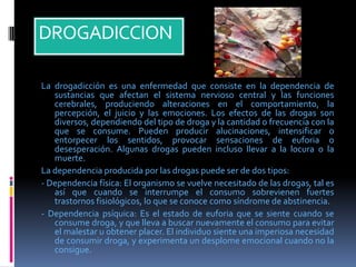 DROGADICCION
La drogadicción es una enfermedad que consiste en la dependencia de
sustancias que afectan el sistema nervioso central y las funciones
cerebrales, produciendo alteraciones en el comportamiento, la
percepción, el juicio y las emociones. Los efectos de las drogas son
diversos, dependiendo del tipo de droga y la cantidad o frecuencia con la
que se consume. Pueden producir alucinaciones, intensificar o
entorpecer los sentidos, provocar sensaciones de euforia o
desesperación. Algunas drogas pueden incluso llevar a la locura o la
muerte.
La dependencia producida por las drogas puede ser de dos tipos:
- Dependencia física: El organismo se vuelve necesitado de las drogas, tal es
así que cuando se interrumpe el consumo sobrevienen fuertes
trastornos fisiológicos, lo que se conoce como síndrome de abstinencia.
- Dependencia psíquica: Es el estado de euforia que se siente cuando se
consume droga, y que lleva a buscar nuevamente el consumo para evitar
el malestar u obtener placer. El individuo siente una imperiosa necesidad
de consumir droga, y experimenta un desplome emocional cuando no la
consigue.
 