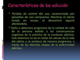 Características de las adicción
* Pérdida de control del uso, caracterizada por
episodios de uso compulsivo. Mientras el adicto
insista en reusar, el descontrol seguirá
afectándolo.
* Daño o deterioro progresivo de la calidad de vida
de la persona debido a las consecuencias
negativas de la práctica de la conducta adictiva.
Este deterioro se da en todas las aéreas de la vida
del adicto y se produce de manera progresiva, a
través de las distintas etapas de la enfermedad
adictiva.
 