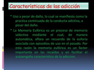 Características de las adicción
* Uso a pesar de daño, lo cual se manifiesta como la
practica continuada de la conducta adictiva, a
pesar del daño.
* La Memoria Eufórica es un proceso de memoria
selectiva mediante el cual, de manera
automática, aflora un recuerdo de la euforia
asociada con episodios de uso en el pasado. Por
esta razón la memoria eufórica es un factor
importante en las recaídas y en facilitar el
autoengaño característico de la adiccion.
 