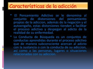Características de la adicción
* El Pensamiento Adictivo se le denomina al
conjunto de distorsiones del pensamiento
propias de la adiccion, además de la negación y el
autoengaño, estas distorsiones tienden a facilitar
el proceso adictivo y despegan al adicto de la
realidad de su enfermedad.
* La Conducta de Búsqueda es un conjuntos de
conductas aprendidas durante el proceso adictivo
que de manera subconsciente acercan al adicto
con la sustancia o con la conducta de su adiccion,
así como a las personas, lugares o situaciones
relacionadas con su adiccion.
 
