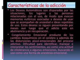 Características de la adicción
* Los Deseos Automáticos son disparados por las
situaciones, los lugares y las personas
relacionadas con el uso, de modo que evocan
memorias eufóricas asociadas a deseos de usar
que se acompañan de ansiedad e ideas repetidas
de uso. Estos deseos se siguen presentando por
meses aun luego que el adicto este en
abstinencia y en recuperación.
* Congelamiento Emocional producto de los
cambios bioquímicos en el cerebro y además de
las distorsiones piscó-emocionales del proceso
adictivo. Dificultad para identificar, manejar e
interpretar los sentimientos, así como una actitud
de intolerancia a algunas emociones, buscando el
uso como una forma de anestesia emocional.
 
