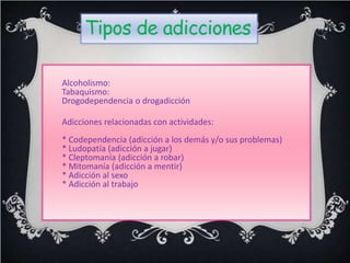 Tipos de adicciones
Alcoholismo:
Tabaquismo:
Drogodependencia o drogadicción
Adicciones relacionadas con actividades:
* Codependencia (adicción a los demás y/o sus problemas)
* Ludopatía (adicción a jugar)
* Cleptomanía (adicción a robar)
* Mitomanía (adicción a mentir)
* Adicción al sexo
* Adicción al trabajo
 