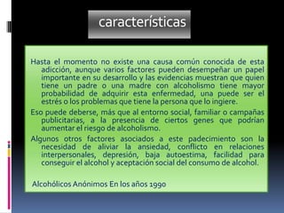 características
Hasta el momento no existe una causa común conocida de esta
adicción, aunque varios factores pueden desempeñar un papel
importante en su desarrollo y las evidencias muestran que quien
tiene un padre o una madre con alcoholismo tiene mayor
probabilidad de adquirir esta enfermedad, una puede ser el
estrés o los problemas que tiene la persona que lo ingiere.
Eso puede deberse, más que al entorno social, familiar o campañas
publicitarias, a la presencia de ciertos genes que podrían
aumentar el riesgo de alcoholismo.
Algunos otros factores asociados a este padecimiento son la
necesidad de aliviar la ansiedad, conflicto en relaciones
interpersonales, depresión, baja autoestima, facilidad para
conseguir el alcohol y aceptación social del consumo de alcohol.
Alcohólicos Anónimos En los años 1990
 